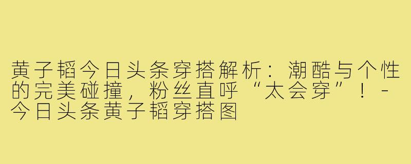 黄子韬今日头条穿搭解析:潮酷与个性的完美碰撞,粉丝直呼“太会穿”!-今日头条黄子韬穿搭图