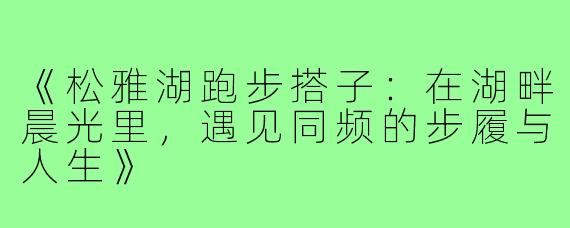 《松雅湖跑步搭子：在湖畔晨光里，遇见同频的步履与人生》