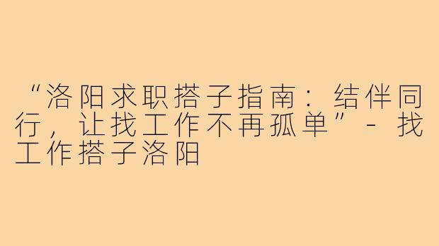 “洛阳求职搭子指南：结伴同行，让找工作不再孤单”-找工作搭子洛阳