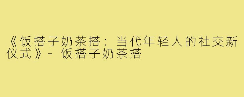 《饭搭子奶茶搭:当代年轻人的社交新仪式》-饭搭子奶茶搭