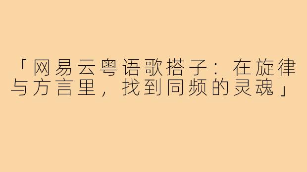 「网易云粤语歌搭子：在旋律与方言里，找到同频的灵魂」