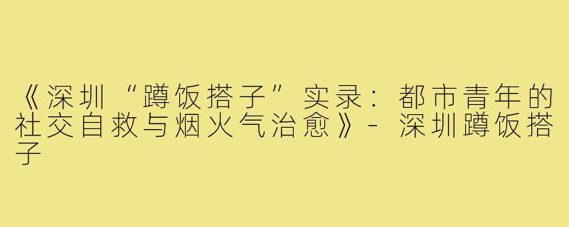 《深圳“蹲饭搭子”实录：都市青年的社交自救与烟火气治愈》-深圳蹲饭搭子
