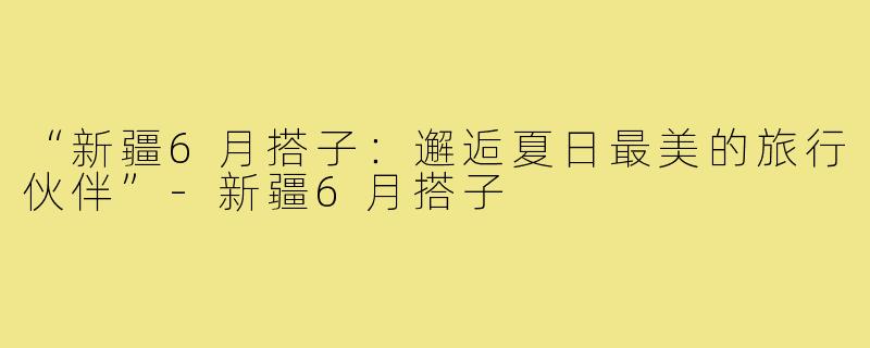“新疆6月搭子：邂逅夏日最美的旅行伙伴”-新疆6月搭子