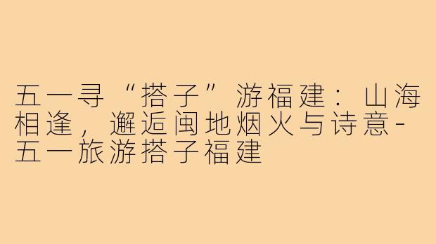 五一寻“搭子”游福建：山海相逢，邂逅闽地烟火与诗意-五一旅游搭子福建
