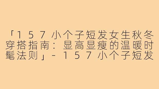 「157小个子短发女生秋冬穿搭指南：显高显瘦的温暖时髦法则」-157小个子短发秋冬穿搭