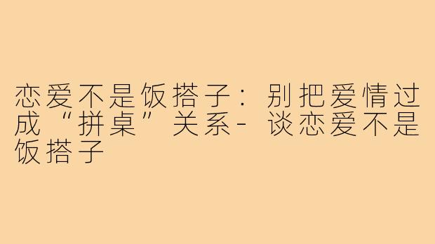 恋爱不是饭搭子：别把爱情过成“拼桌”关系-谈恋爱不是饭搭子