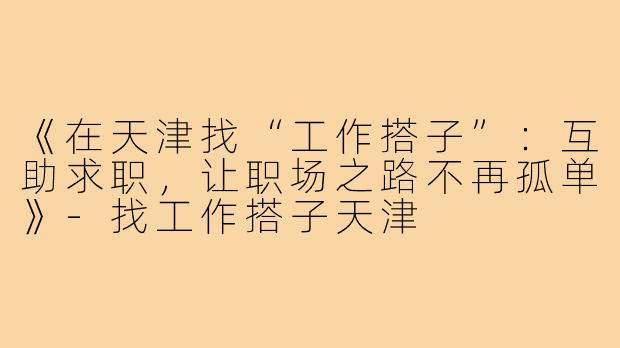 《在天津找“工作搭子”：互助求职，让职场之路不再孤单》-找工作搭子天津