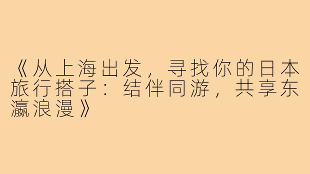 《从上海出发，寻找你的日本旅行搭子：结伴同游，共享东瀛浪漫》