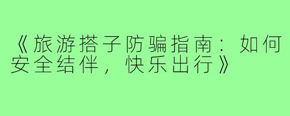《旅游搭子防骗指南：如何安全结伴，快乐出行》