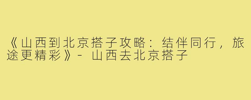 《山西到北京搭子攻略：结伴同行，旅途更精彩》-山西去北京搭子