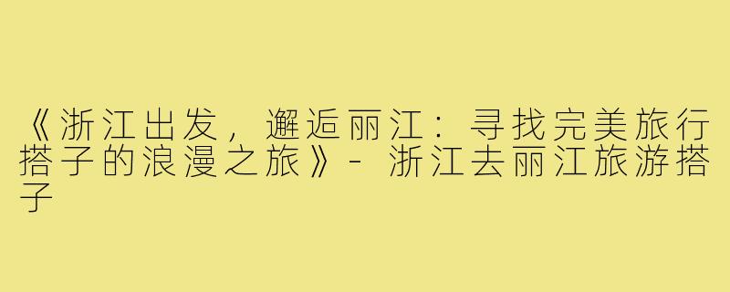 《浙江出发，邂逅丽江：寻找完美旅行搭子的浪漫之旅》-浙江去丽江旅游搭子