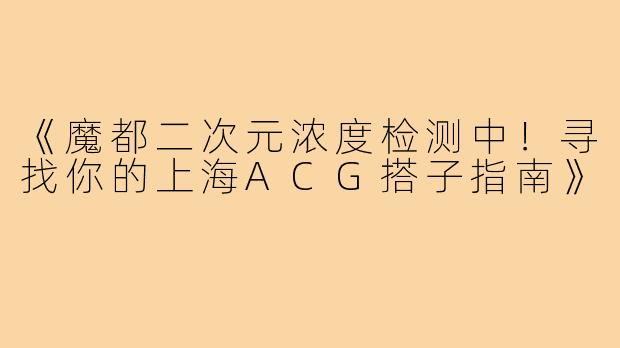 《魔都二次元浓度检测中！寻找你的上海ACG搭子指南》