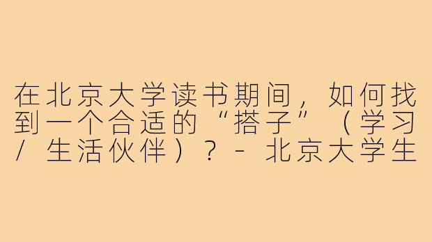 在北京大学读书期间,如何找到一个合适的“搭子”(学习/生活伙伴)?-北京大学生搭子