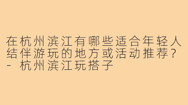 在杭州滨江有哪些适合年轻人结伴游玩的地方或活动推荐?-杭州滨江玩搭子