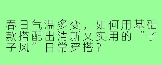 春日气温多变，如何用基础款搭配出清新又实用的“子子风”日常穿搭？