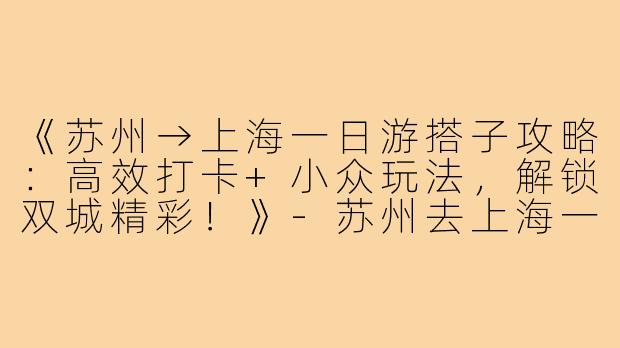 《苏州→上海一日游搭子攻略：高效打卡+小众玩法，解锁双城精彩！》-苏州去上海一日游搭子