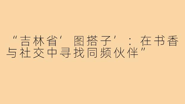 “吉林省‘图搭子’：在书香与社交中寻找同频伙伴”