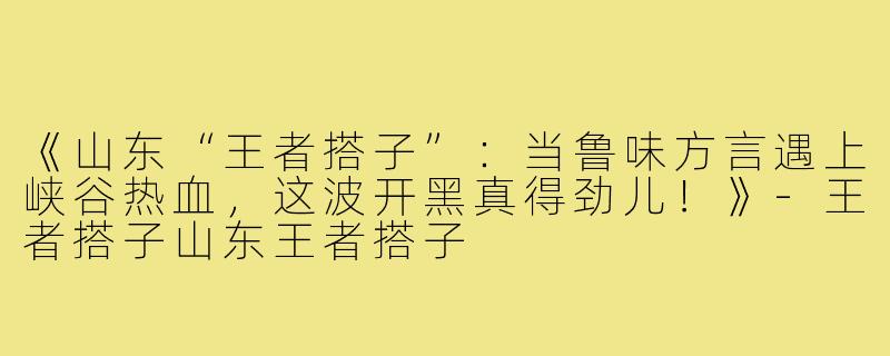 《山东“王者搭子”：当鲁味方言遇上峡谷热血，这波开黑真得劲儿！》-王者搭子山东王者搭子