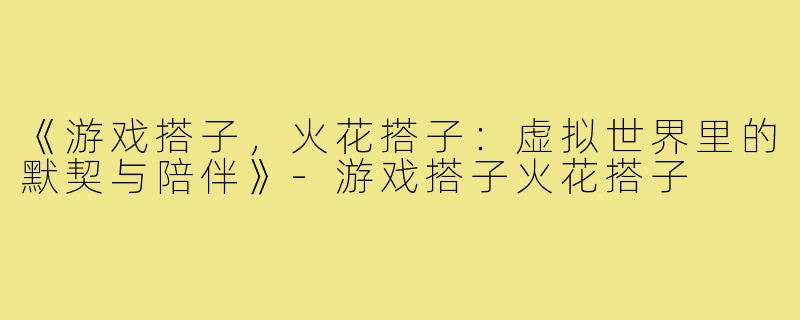 《游戏搭子，火花搭子：虚拟世界里的默契与陪伴》-游戏搭子火花搭子