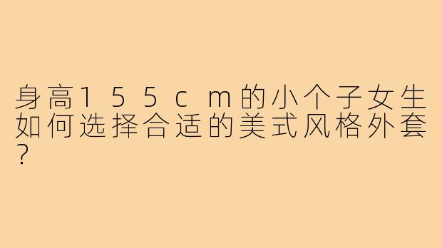 身高155cm的小个子女生如何选择合适的美式风格外套?
