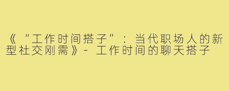 《“工作时间搭子”：当代职场人的新型社交刚需》-工作时间的聊天搭子