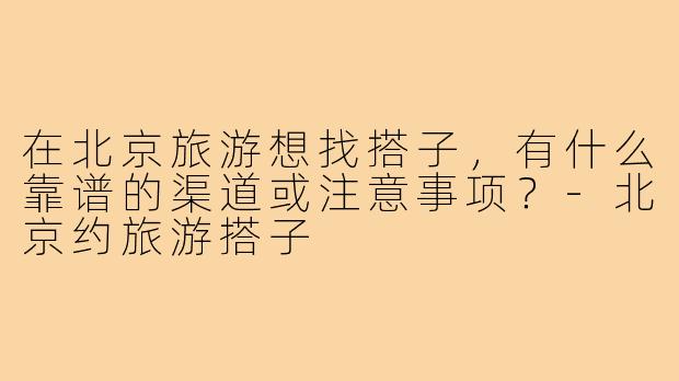 在北京旅游想找搭子,有什么靠谱的渠道或注意事项?-北京约旅游搭子