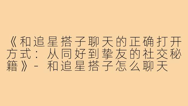 《和追星搭子聊天的正确打开方式：从同好到挚友的社交秘籍》