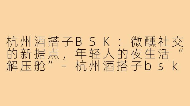 杭州酒搭子BSK：微醺社交的新据点，年轻人的夜生活“解压舱”-杭州酒搭子bsk