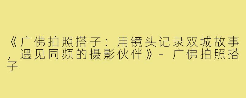 《广佛拍照搭子：用镜头记录双城故事，遇见同频的摄影伙伴》-广佛拍照搭子