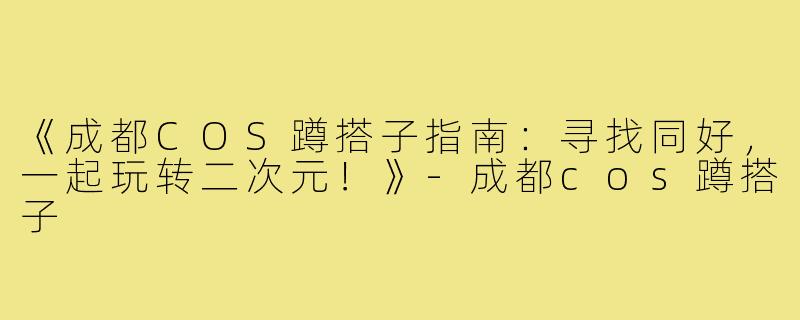 《成都COS蹲搭子指南：寻找同好，一起玩转二次元！》-成都cos蹲搭子