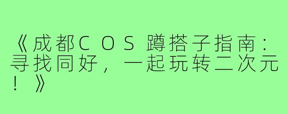 《成都COS蹲搭子指南：寻找同好，一起玩转二次元！》