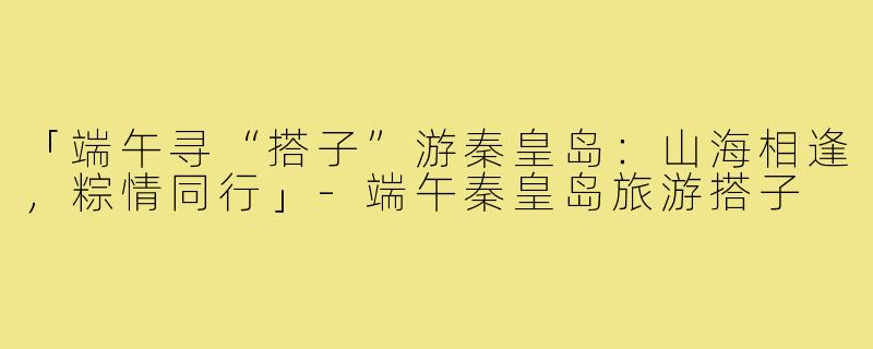 「端午寻“搭子”游秦皇岛:山海相逢,粽情同行」-端午秦皇岛旅游搭子