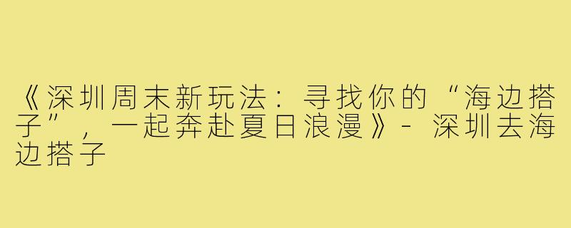 《深圳周末新玩法：寻找你的“海边搭子”，一起奔赴夏日浪漫》-深圳去海边搭子