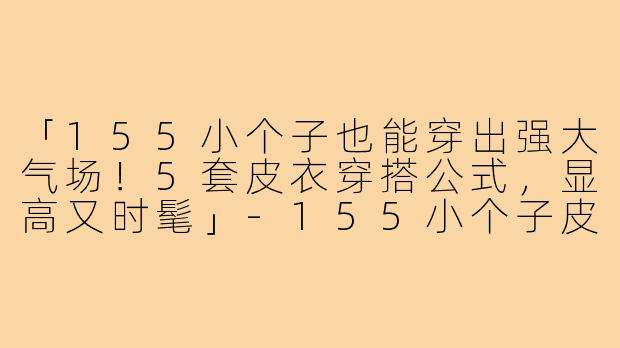 「155小个子也能穿出强大气场！5套皮衣穿搭公式，显高又时髦」-155小个子皮衣穿搭