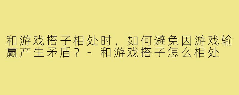 和游戏搭子相处时，如何避免因游戏输赢产生矛盾？-和游戏搭子怎么相处
