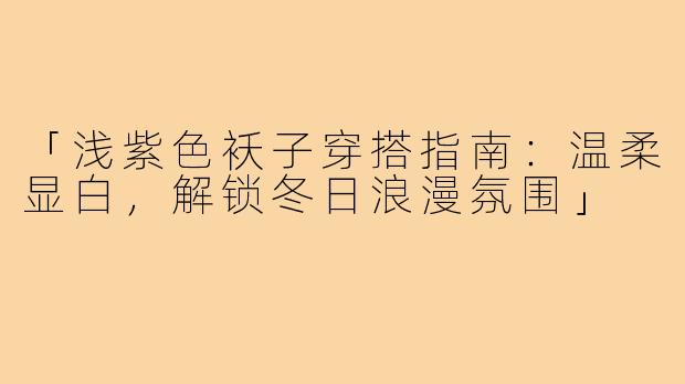 「浅紫色袄子穿搭指南：温柔显白，解锁冬日浪漫氛围」