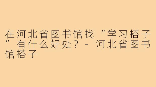 在河北省图书馆找“学习搭子”有什么好处？-河北省图书馆搭子
