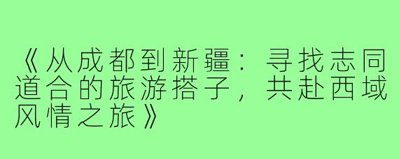 《从成都到新疆：寻找志同道合的旅游搭子，共赴西域风情之旅》