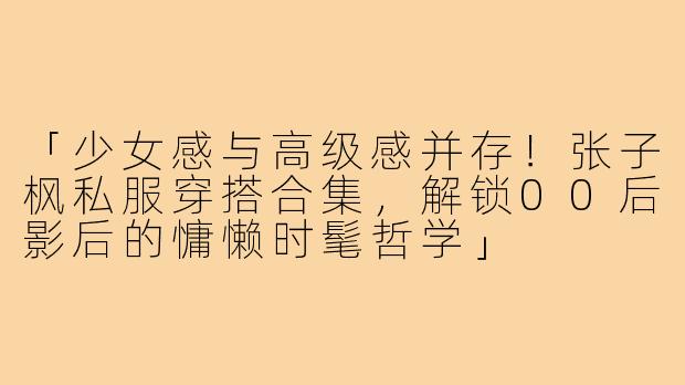 「少女感与高级感并存！张子枫私服穿搭合集，解锁00后影后的慵懒时髦哲学」