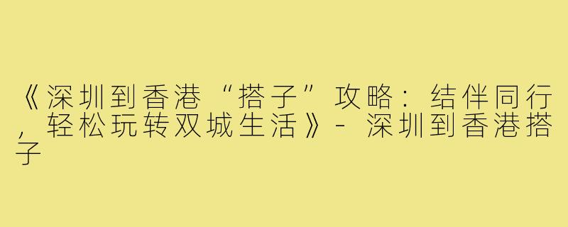 《深圳到香港“搭子”攻略：结伴同行，轻松玩转双城生活》-深圳到香港搭子