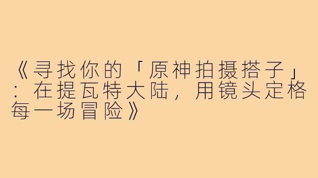 《寻找你的「原神拍摄搭子」：在提瓦特大陆，用镜头定格每一场冒险》