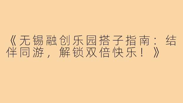 《无锡融创乐园搭子指南：结伴同游，解锁双倍快乐！》