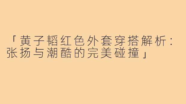「黄子韬红色外套穿搭解析:张扬与潮酷的完美碰撞」