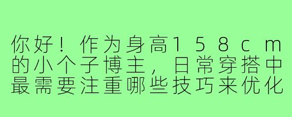 你好!作为身高158cm的小个子博主,日常穿搭中最需要注重哪些技巧来优化比例呢?