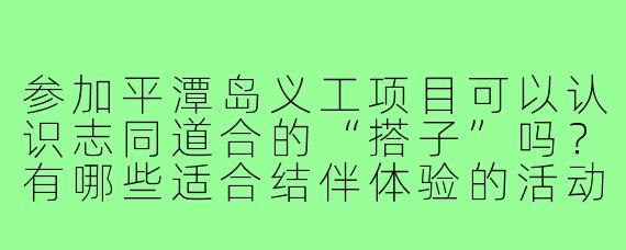 参加平潭岛义工项目可以认识志同道合的“搭子”吗？有哪些适合结伴体验的活动？