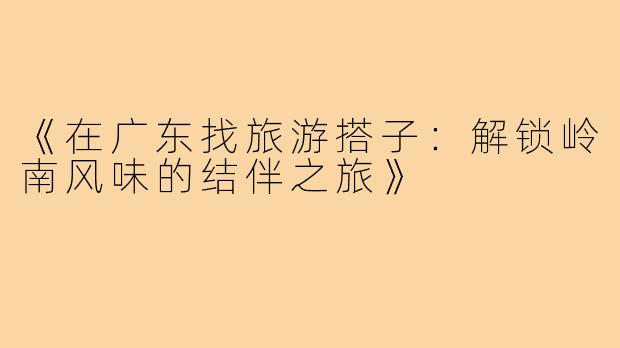 《在广东找旅游搭子：解锁岭南风味的结伴之旅》