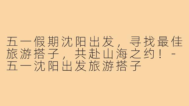 五一假期沈阳出发，寻找最佳旅游搭子，共赴山海之约！-五一沈阳出发旅游搭子
