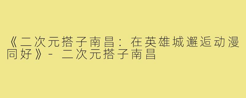 《二次元搭子南昌：在英雄城邂逅动漫同好》-二次元搭子南昌