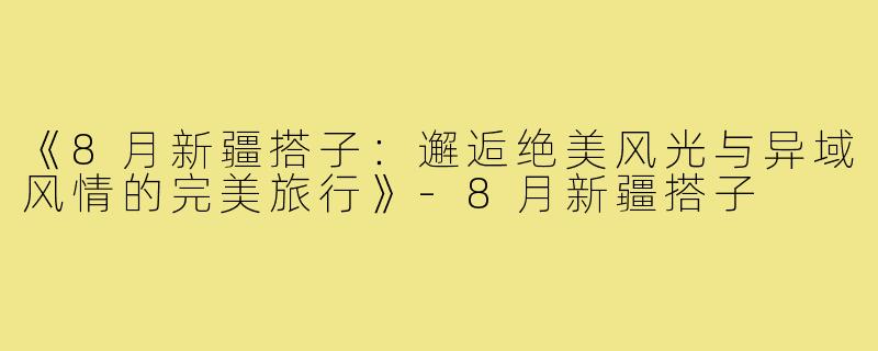 《8月新疆搭子:邂逅绝美风光与异域风情的完美旅行》-8月新疆搭子
