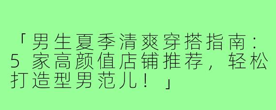 「男生夏季清爽穿搭指南：5家高颜值店铺推荐，轻松打造型男范儿！」
